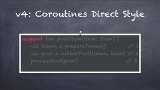 v4: Coroutines Direct Style
suspend fun postItem(item: Item) { 
val token = prepareToken() // 1 
val post = submitPost(token, item) // 2 
processPost(post) // 3 
}
 