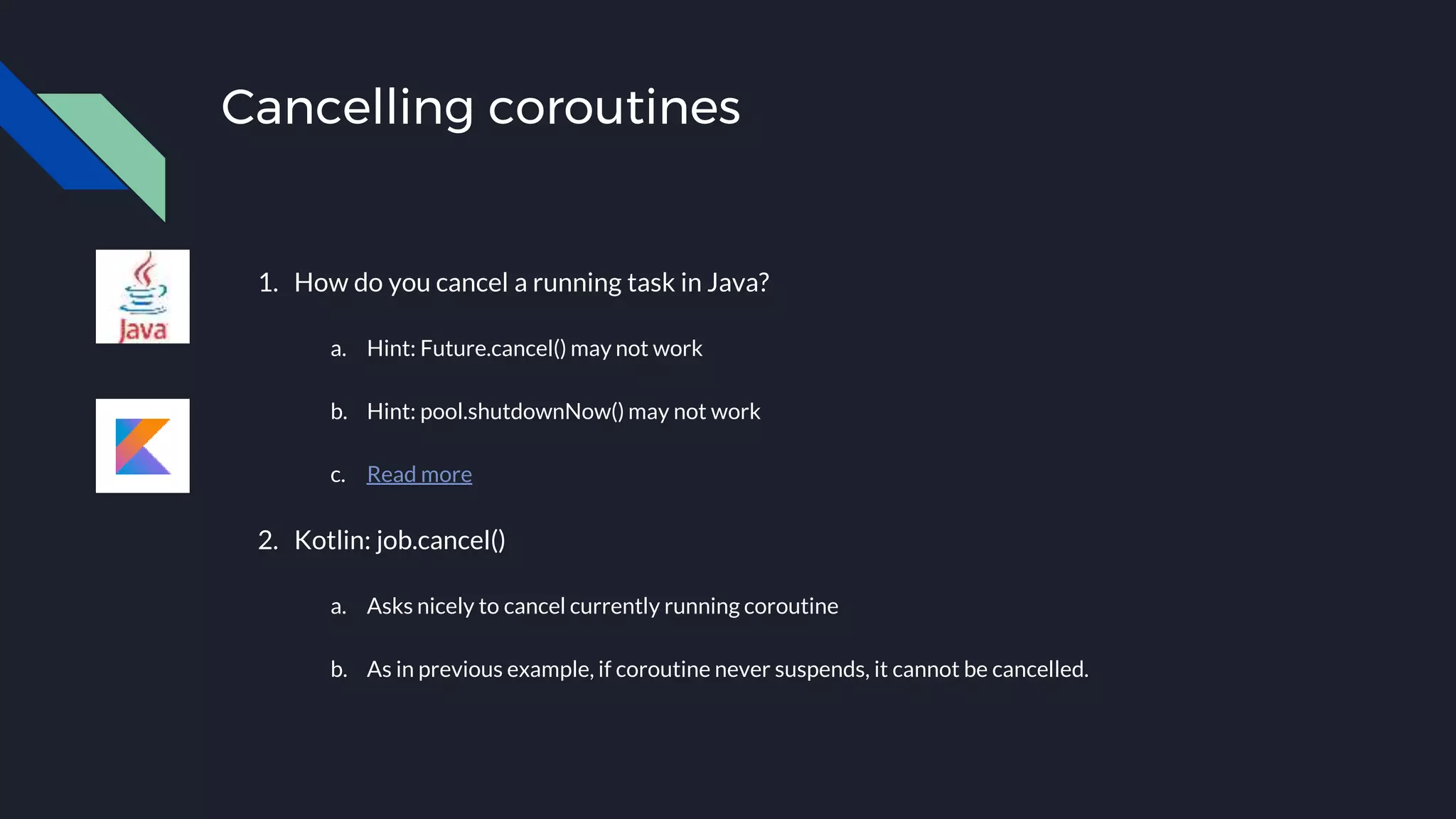 Cancelling coroutines
1. How do you cancel a running task in Java?
a. Hint: Future.cancel() may not work
b. Hint: pool.shutdownNow() may not work
c. Read more
2. Kotlin: job.cancel()
a. Asks nicely to cancel currently running coroutine
b. As in previous example, if coroutine never suspends, it cannot be cancelled.
 