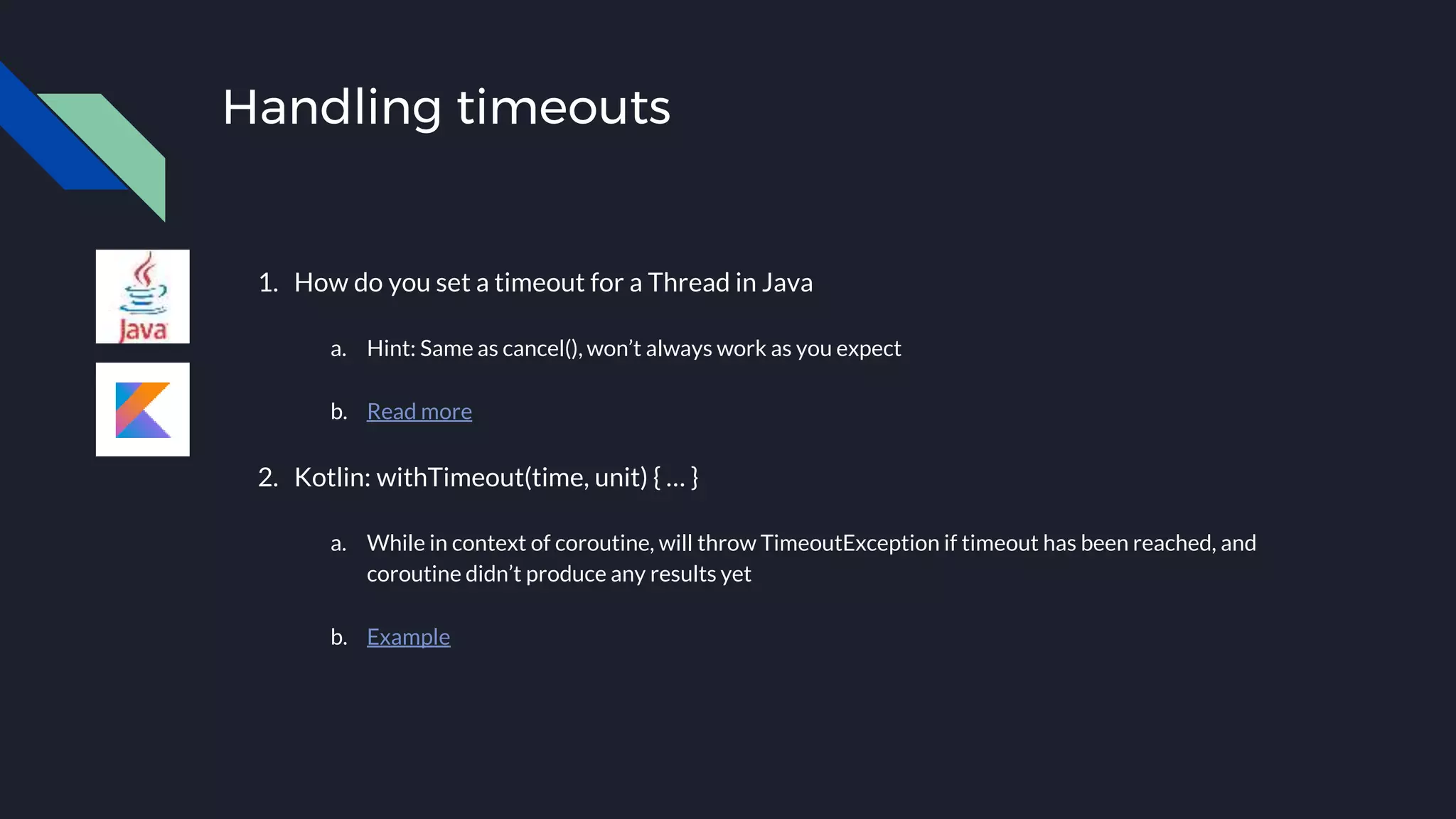 Handling timeouts
1. How do you set a timeout for a Thread in Java
a. Hint: Same as cancel(), won’t always work as you expect
b. Read more
2. Kotlin: withTimeout(time, unit) { … }
a. While in context of coroutine, will throw TimeoutException if timeout has been reached, and
coroutine didn’t produce any results yet
b. Example
 
