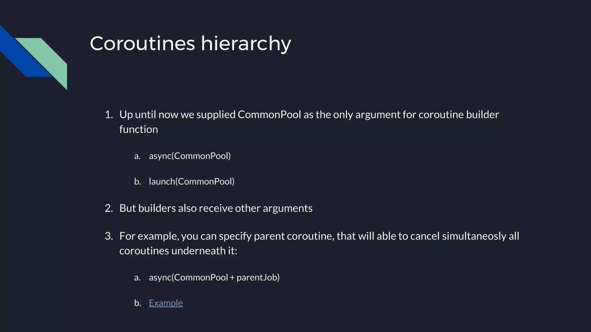 Coroutines hierarchy
1. Up until now we supplied CommonPool as the only argument for coroutine builder
function
a. async(CommonPool)
b. launch(CommonPool)
2. But builders also receive other arguments
3. For example, you can specify parent coroutine, that will able to cancel simultaneosly all
coroutines underneath it:
a. async(CommonPool + parentJob)
b. Example
 
