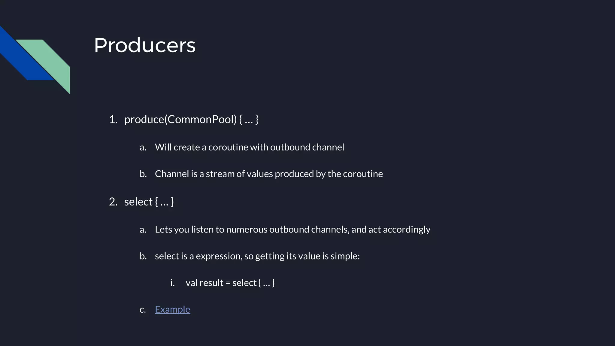 Producers
1. produce(CommonPool) { … }
a. Will create a coroutine with outbound channel
b. Channel is a stream of values produced by the coroutine
2. select { … }
a. Lets you listen to numerous outbound channels, and act accordingly
b. select is a expression, so getting its value is simple:
i. val result = select { … }
c. Example
 
