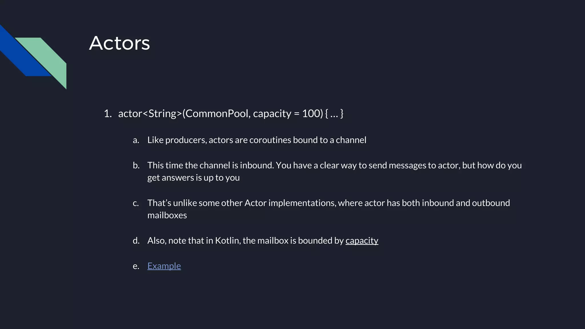 Actors
1. actor<String>(CommonPool, capacity = 100) { … }
a. Like producers, actors are coroutines bound to a channel
b. This time the channel is inbound. You have a clear way to send messages to actor, but how do you
get answers is up to you
c. That’s unlike some other Actor implementations, where actor has both inbound and outbound
mailboxes
d. Also, note that in Kotlin, the mailbox is bounded by capacity
e. Example
 