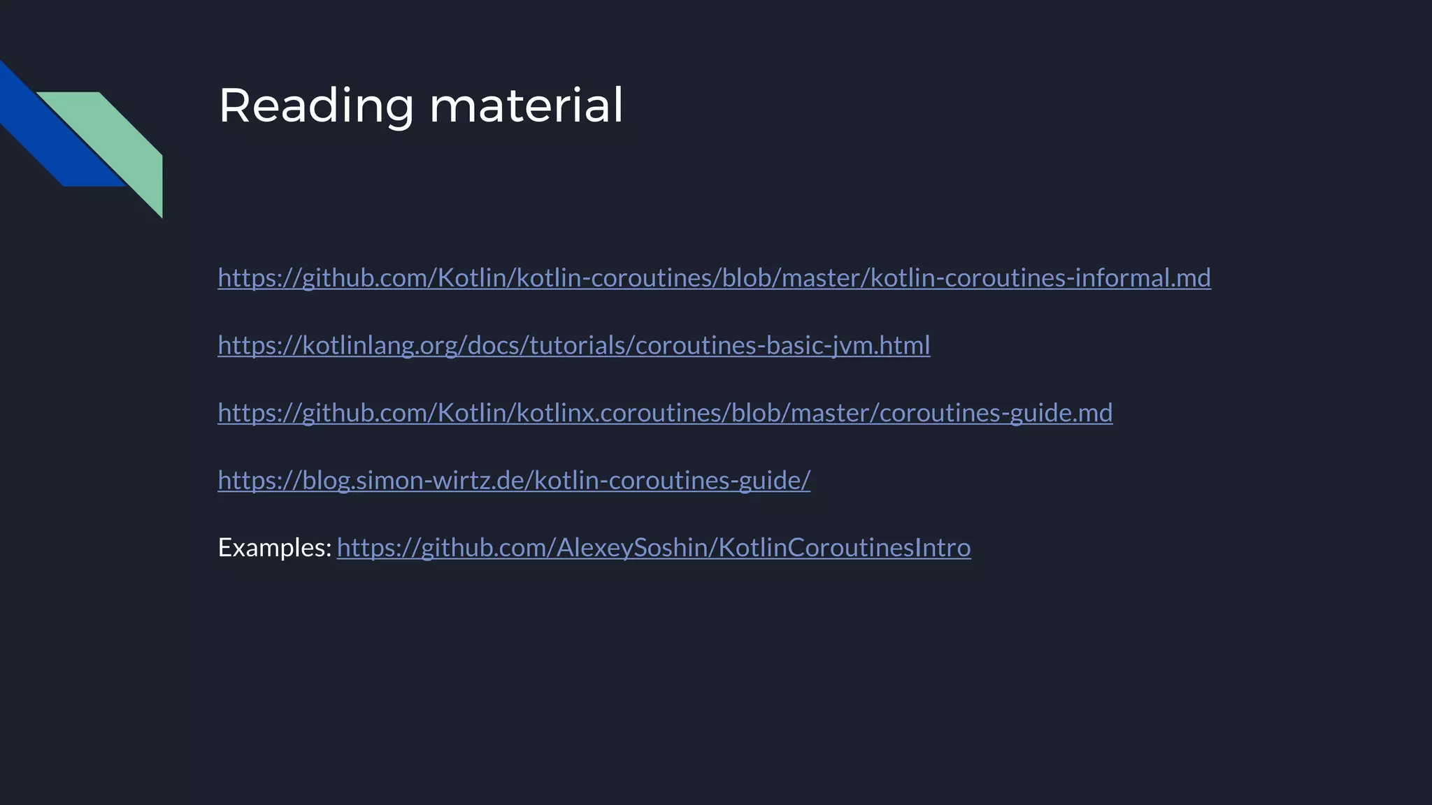 Reading material
https://github.com/Kotlin/kotlin-coroutines/blob/master/kotlin-coroutines-informal.md
https://kotlinlang.org/docs/tutorials/coroutines-basic-jvm.html
https://github.com/Kotlin/kotlinx.coroutines/blob/master/coroutines-guide.md
https://blog.simon-wirtz.de/kotlin-coroutines-guide/
Examples: https://github.com/AlexeySoshin/KotlinCoroutinesIntro
 