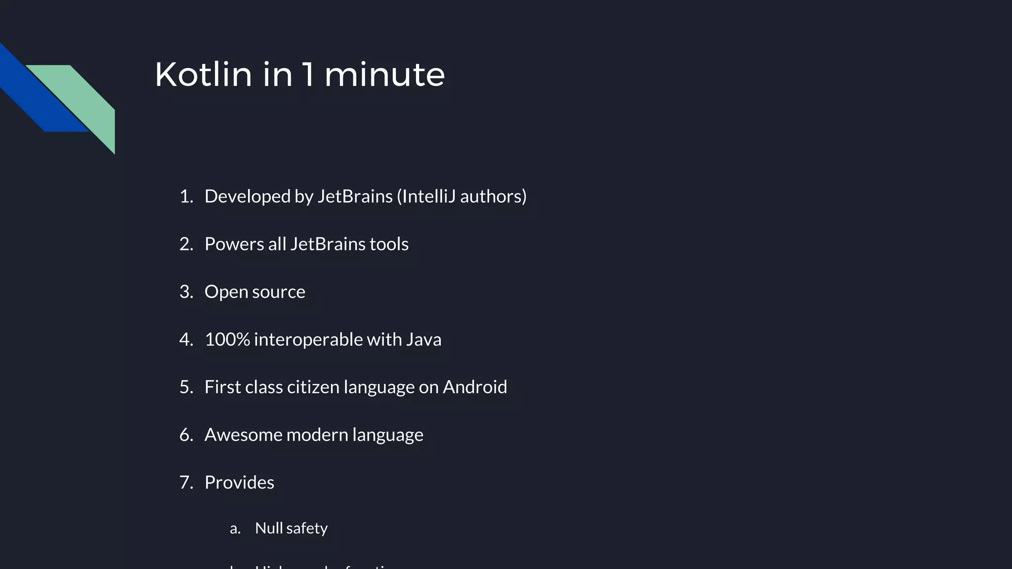 Kotlin in 1 minute
1. Developed by JetBrains (IntelliJ authors)
2. Powers all JetBrains tools
3. Open source
4. 100% interoperable with Java
5. First class citizen language on Android
6. Awesome modern language
7. Provides
a. Null safety
 