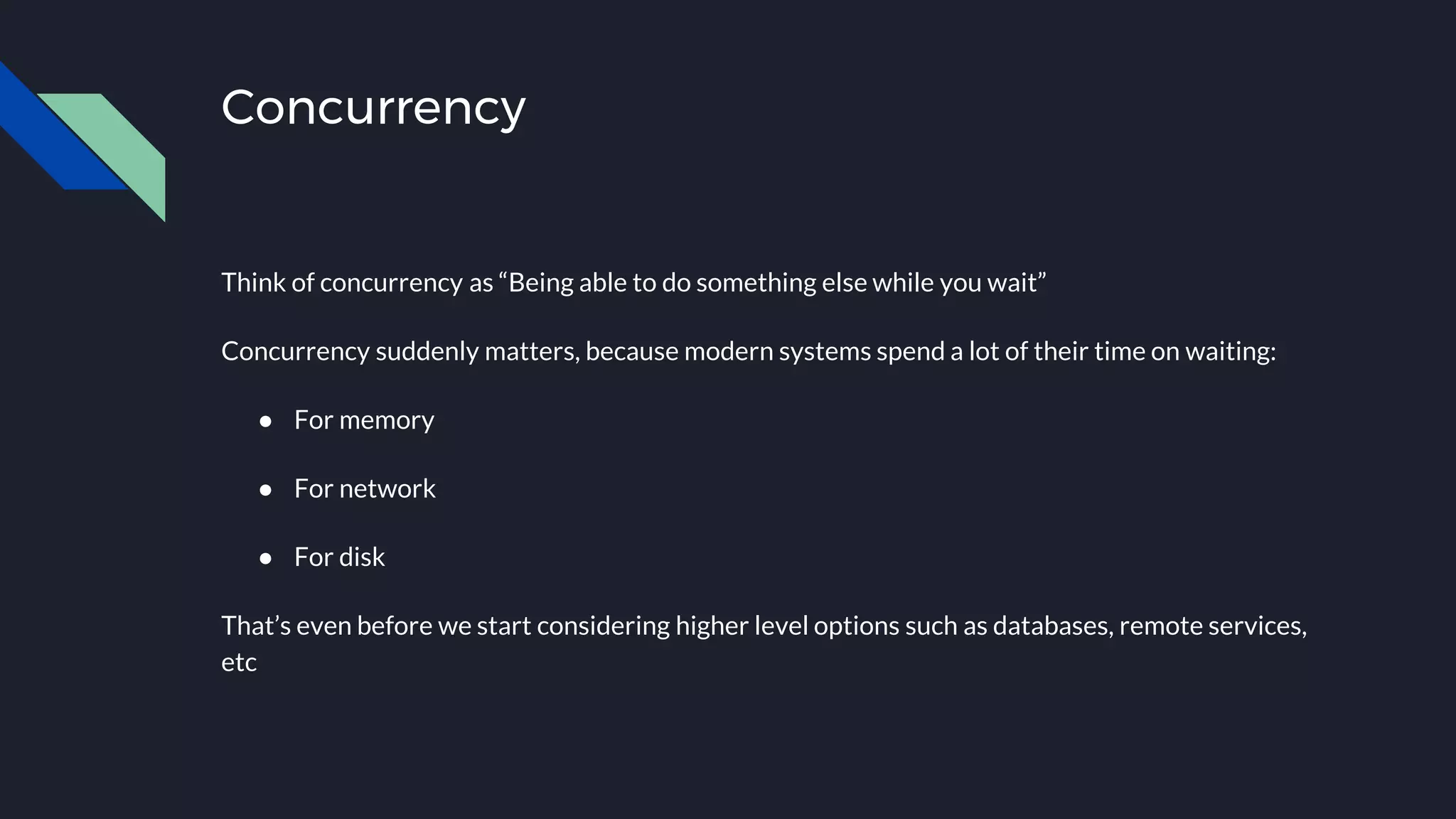 Concurrency
Think of concurrency as “Being able to do something else while you wait”
Concurrency suddenly matters, because modern systems spend a lot of their time on waiting:
● For memory
● For network
● For disk
That’s even before we start considering higher level options such as databases, remote services,
etc
 