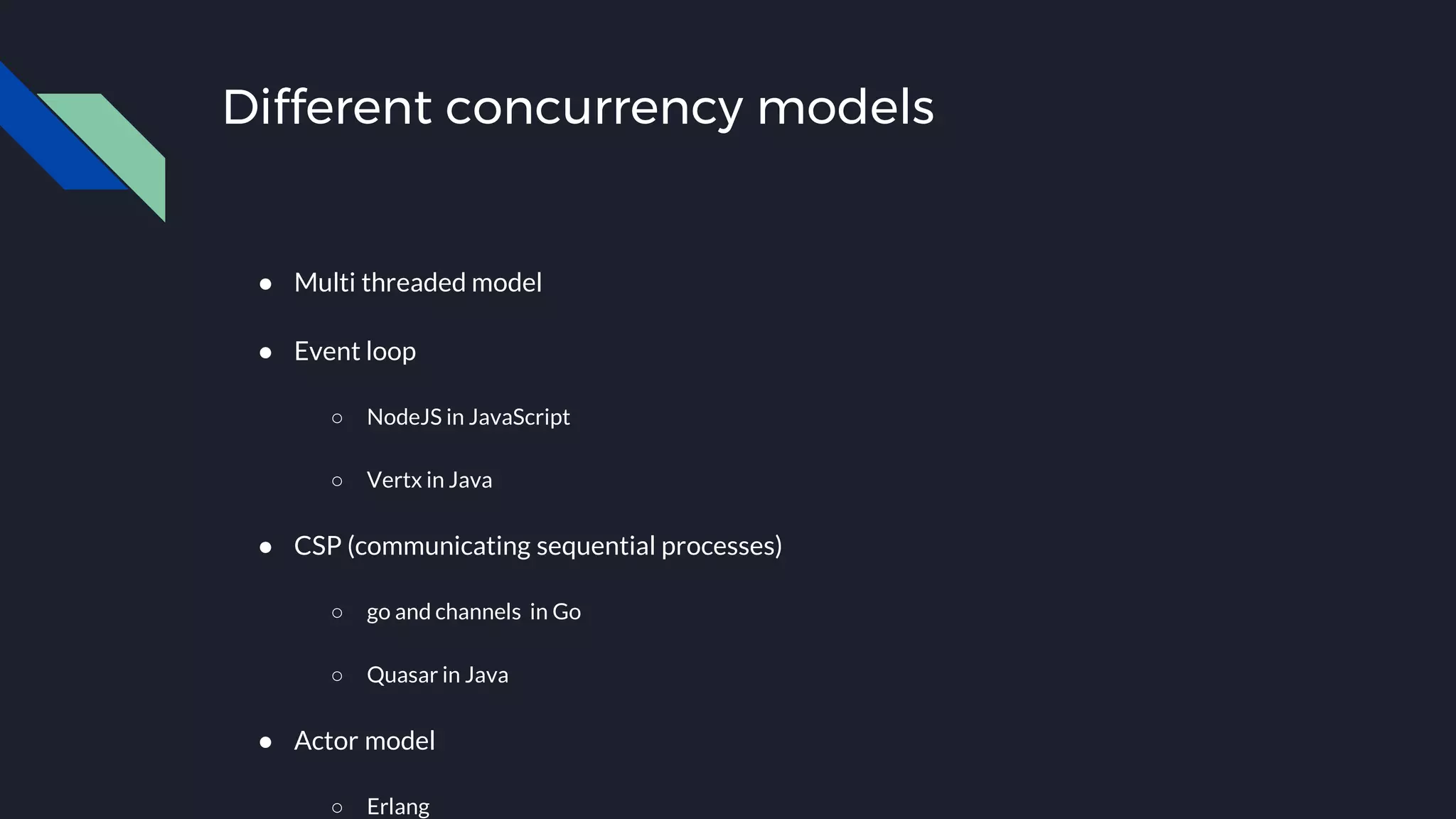 Different concurrency models
● Multi threaded model
● Event loop
○ NodeJS in JavaScript
○ Vertx in Java
● CSP (communicating sequential processes)
○ go and channels in Go
○ Quasar in Java
● Actor model
○ Erlang
 