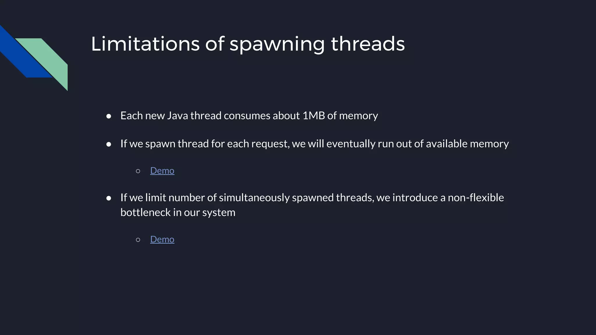 Limitations of spawning threads
● Each new Java thread consumes about 1MB of memory
● If we spawn thread for each request, we will eventually run out of available memory
○ Demo
● If we limit number of simultaneously spawned threads, we introduce a non-flexible
bottleneck in our system
○ Demo
 