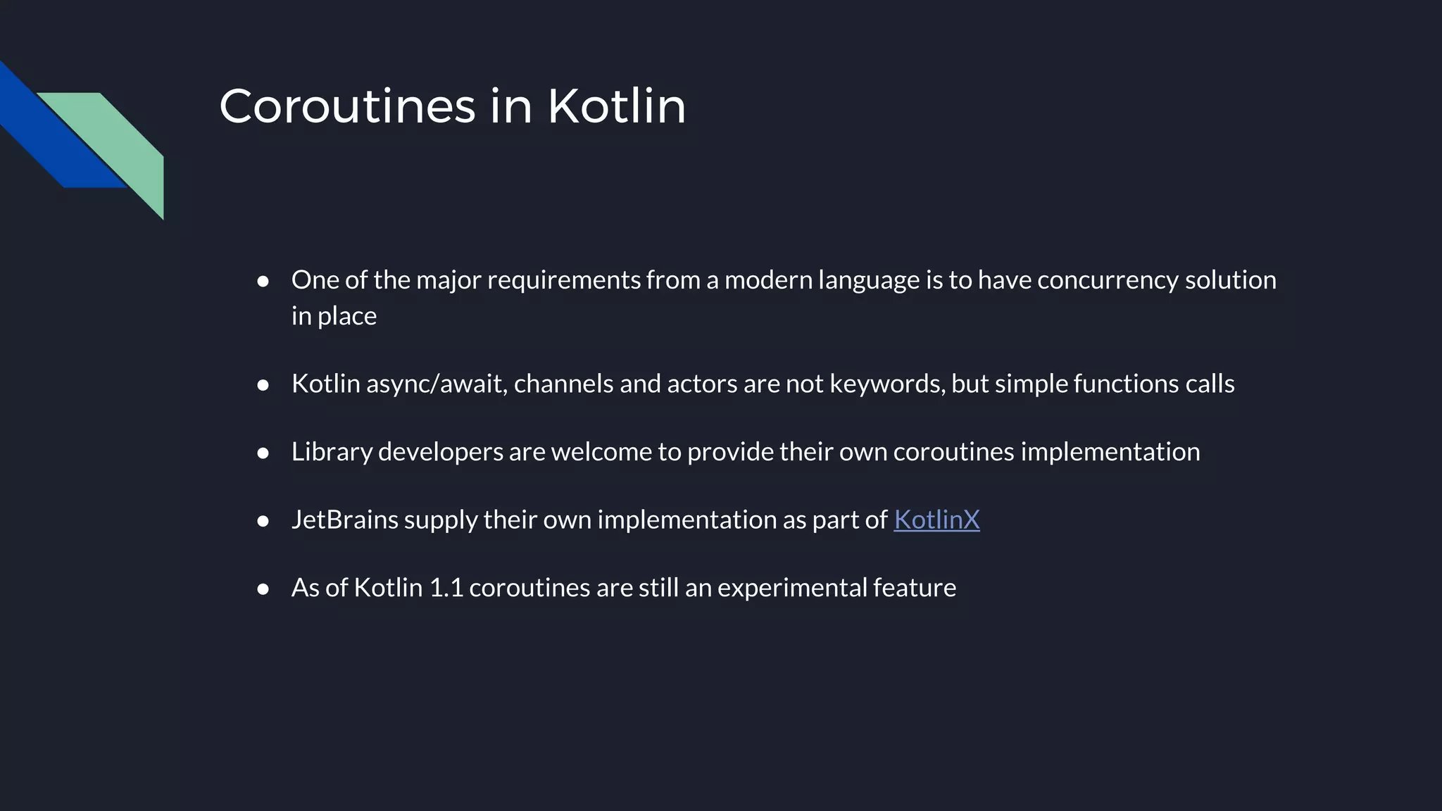 Coroutines in Kotlin
● One of the major requirements from a modern language is to have concurrency solution
in place
● Kotlin async/await, channels and actors are not keywords, but simple functions calls
● Library developers are welcome to provide their own coroutines implementation
● JetBrains supply their own implementation as part of KotlinX
● As of Kotlin 1.1 coroutines are still an experimental feature
 