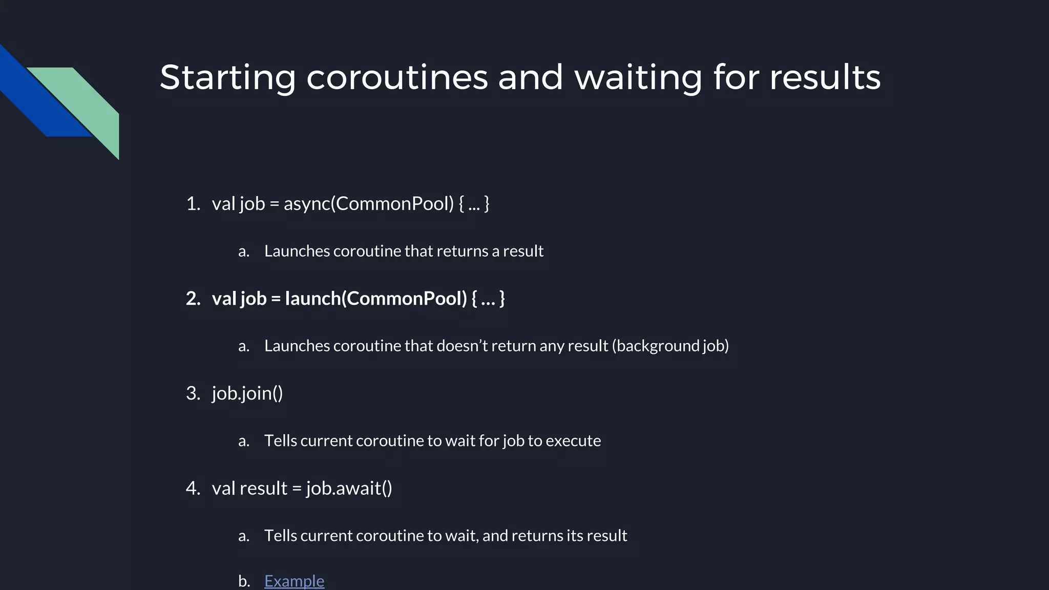 Starting coroutines and waiting for results
1. val job = async(CommonPool) { ... }
a. Launches coroutine that returns a result
2. val job = launch(CommonPool) { … }
a. Launches coroutine that doesn’t return any result (background job)
3. job.join()
a. Tells current coroutine to wait for job to execute
4. val result = job.await()
a. Tells current coroutine to wait, and returns its result
b. Example
 
