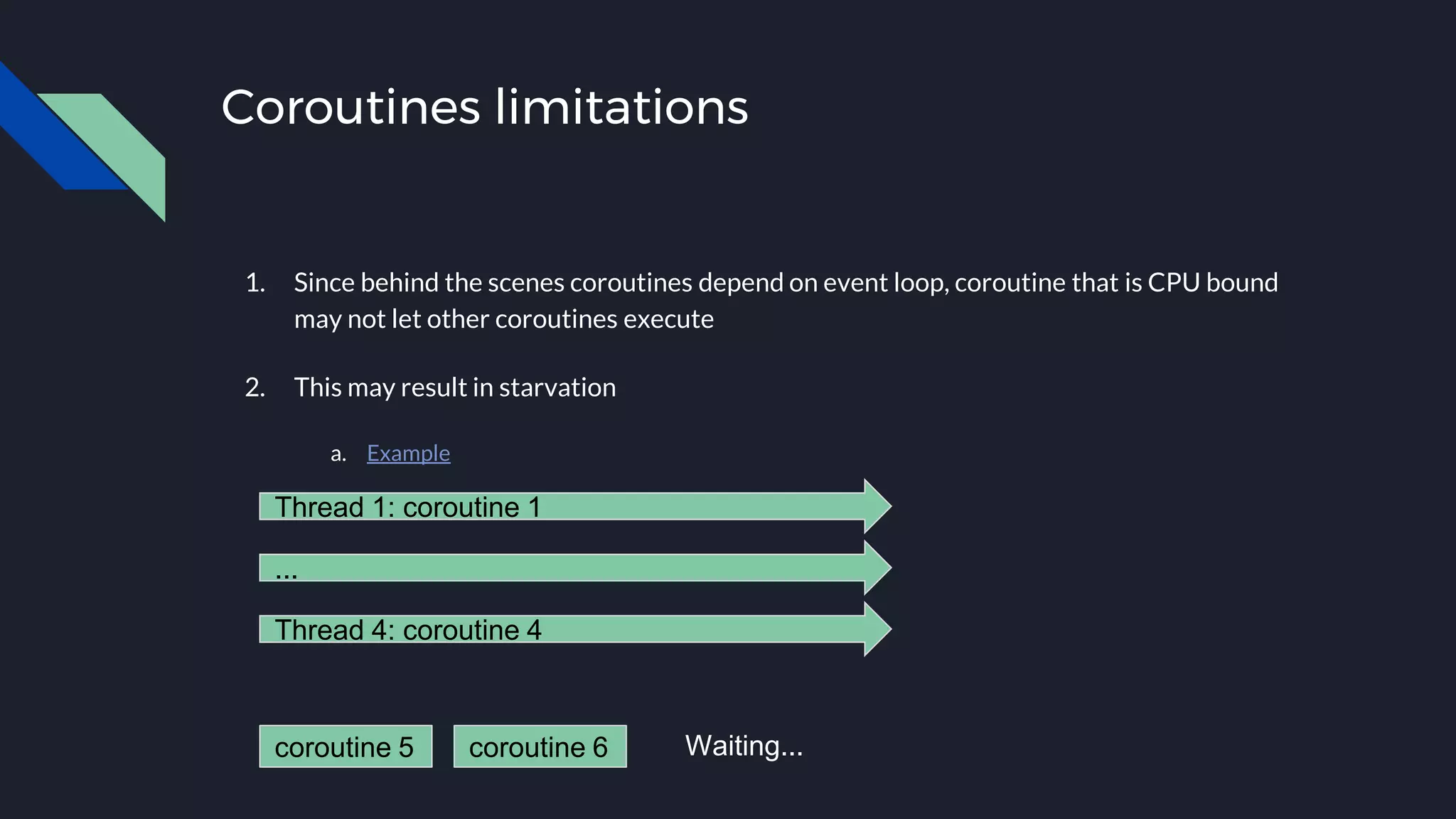 Coroutines limitations
1. Since behind the scenes coroutines depend on event loop, coroutine that is CPU bound
may not let other coroutines execute
2. This may result in starvation
a. Example
Thread 1: coroutine 1
...
Thread 4: coroutine 4
coroutine 5 coroutine 6 Waiting...
 