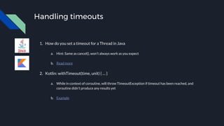 Handling timeouts
1. How do you set a timeout for a Thread in Java
a. Hint: Same as cancel(), won’t always work as you expect
b. Read more
2. Kotlin: withTimeout(time, unit) { … }
a. While in context of coroutine, will throw TimeoutException if timeout has been reached, and
coroutine didn’t produce any results yet
b. Example
 