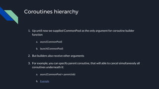 Coroutines hierarchy
1. Up until now we supplied CommonPool as the only argument for coroutine builder
function
a. async(CommonPool)
b. launch(CommonPool)
2. But builders also receive other arguments
3. For example, you can specify parent coroutine, that will able to cancel simultaneosly all
coroutines underneath it:
a. async(CommonPool + parentJob)
b. Example
 
