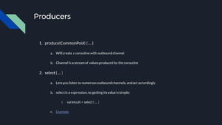 Producers
1. produce(CommonPool) { … }
a. Will create a coroutine with outbound channel
b. Channel is a stream of values produced by the coroutine
2. select { … }
a. Lets you listen to numerous outbound channels, and act accordingly
b. select is a expression, so getting its value is simple:
i. val result = select { … }
c. Example
 