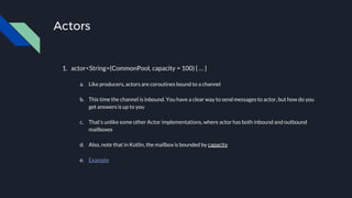 Actors
1. actor<String>(CommonPool, capacity = 100) { … }
a. Like producers, actors are coroutines bound to a channel
b. This time the channel is inbound. You have a clear way to send messages to actor, but how do you
get answers is up to you
c. That’s unlike some other Actor implementations, where actor has both inbound and outbound
mailboxes
d. Also, note that in Kotlin, the mailbox is bounded by capacity
e. Example
 