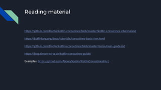Reading material
https://github.com/Kotlin/kotlin-coroutines/blob/master/kotlin-coroutines-informal.md
https://kotlinlang.org/docs/tutorials/coroutines-basic-jvm.html
https://github.com/Kotlin/kotlinx.coroutines/blob/master/coroutines-guide.md
https://blog.simon-wirtz.de/kotlin-coroutines-guide/
Examples: https://github.com/AlexeySoshin/KotlinCoroutinesIntro
 
