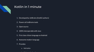 Kotlin in 1 minute
1. Developed by JetBrains (IntelliJ authors)
2. Powers all JetBrains tools
3. Open source
4. 100% interoperable with Java
5. First class citizen language on Android
6. Awesome modern language
7. Provides
a. Null safety
 