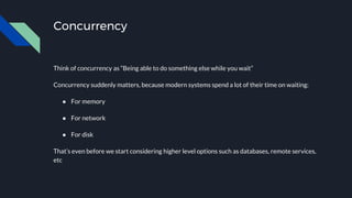 Concurrency
Think of concurrency as “Being able to do something else while you wait”
Concurrency suddenly matters, because modern systems spend a lot of their time on waiting:
● For memory
● For network
● For disk
That’s even before we start considering higher level options such as databases, remote services,
etc
 
