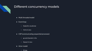 Different concurrency models
● Multi threaded model
● Event loop
○ NodeJS in JavaScript
○ Vertx in Java
● CSP (communicating sequential processes)
○ go and channels in Go
○ Quasar in Java
● Actor model
○ Erlang
 