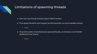 Limitations of spawning threads
● Each new Java thread consumes about 1MB of memory
● If we spawn thread for each request, we will eventually run out of available memory
○ Demo
● If we limit number of simultaneously spawned threads, we introduce a non-flexible
bottleneck in our system
○ Demo
 