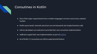 Coroutines in Kotlin
● One of the major requirements from a modern language is to have concurrency solution
in place
● Kotlin async/await, channels and actors are not keywords, but simple functions calls
● Library developers are welcome to provide their own coroutines implementation
● JetBrains supply their own implementation as part of KotlinX
● As of Kotlin 1.1 coroutines are still an experimental feature
 