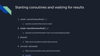 Starting coroutines and waiting for results
1. val job = async(CommonPool) { ... }
a. Launches coroutine that returns a result
2. val job = launch(CommonPool) { … }
a. Launches coroutine that doesn’t return any result (background job)
3. job.join()
a. Tells current coroutine to wait for job to execute
4. val result = job.await()
a. Tells current coroutine to wait, and returns its result
b. Example
 