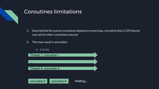 Coroutines limitations
1. Since behind the scenes coroutines depend on event loop, coroutine that is CPU bound
may not let other coroutines execute
2. This may result in starvation
a. Example
Thread 1: coroutine 1
...
Thread 4: coroutine 4
coroutine 5 coroutine 6 Waiting...
 