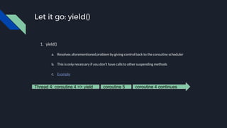Let it go: yield()
1. yield()
a. Resolves aforementioned problem by giving control back to the coroutine scheduler
b. This is only necessary if you don’t have calls to other suspending methods
c. Example
coroutine 4 continuesThread 4: coroutine 4 => yield coroutine 5
 