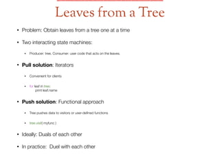 • Problem: Obtain leaves from a tree one at a time
• Two interacting state machines:
• Producer: tree, Consumer: user code that acts on the leaves.
• Pull solution: Iterators
• Convenient for clients
• for leaf in tree:  
print leaf.name
• Push solution: Functional approach
• Tree pushes data to visitors or user-deﬁned functions
• tree.visit( myfunc )
• Ideally: Duals of each other
• In practice: Duel with each other
Leaves from a Tree
 