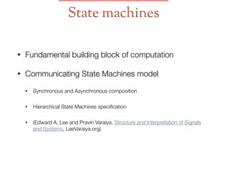 • Fundamental building block of computation
• Communicating State Machines model
• Synchronous and Asynchronous composition
• Hierarchical State Machines speciﬁcation
• (Edward A. Lee and Pravin Varaiya, Structure and Interpretation of Signals
and Systems, LeeVaraiya.org)
State machines
 