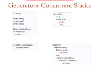 Generators: Concurrent Stacks
o = odds()
!
print o.next()
print o.next()
print o.next()
!
# Print infinite stream
for n in odds() :
print n
def odds():
i = 1
while True:
yield i
i += 2
for leaf in tree.leaves():
print leaf.name
class Tree:
def leaves(self):
if self.is_leaf():
yield self
else:
for c in self.children:
for leaf in c.leaves():
yield leaf
 