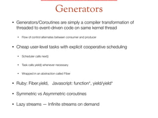 • Generators/Coroutines are simply a compiler transformation of
threaded to event-driven code on same kernel thread
• Flow of control alternates between consumer and producer
• Cheap user-level tasks with explicit cooperative scheduling
• Scheduler calls next()
• Task calls yield() whenever necessary
• Wrapped in an abstraction called Fiber
• Ruby: Fiber.yield, Javascript: function*, yield/yield*
• Symmetric vs Asymmetric coroutines
• Lazy streams — Inﬁnite streams on demand
Generators
 