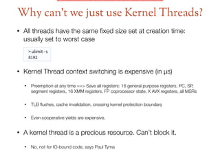 • All threads have the same ﬁxed size set at creation time:
usually set to worst case  
 
• Kernel Thread context switching is expensive (in μs)
• Preemption at any time ==> Save all registers: 16 general purpose registers, PC, SP,
segment registers, 16 XMM registers, FP coprocessor state, X AVX registers, all MSRs
• TLB ﬂushes, cache invalidation, crossing kernel protection boundary
• Even cooperative yields are expensive.
• A kernel thread is a precious resource. Can’t block it.
• No, not for IO-bound code, says Paul Tyma
Why can’t we just use Kernel Threads?
> ulimit –s
8192
 