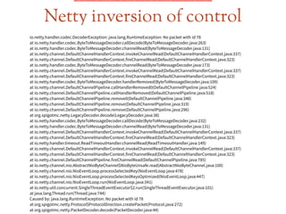 Netty inversion of control
io.netty.handler.codec.DecoderException: java.lang.RuntimeException: No packet with id 78
at io.netty.handler.codec.ByteToMessageDecoder.callDecode(ByteToMessageDecoder.java:263)
at io.netty.handler.codec.ByteToMessageDecoder.channelRead(ByteToMessageDecoder.java:131)
at io.netty.channel.DefaultChannelHandlerContext.invokeChannelRead(DefaultChannelHandlerContext.java:337)
at io.netty.channel.DefaultChannelHandlerContext.fireChannelRead(DefaultChannelHandlerContext.java:323)
at io.netty.handler.codec.ByteToMessageDecoder.channelRead(ByteToMessageDecoder.java:173)
at io.netty.channel.DefaultChannelHandlerContext.invokeChannelRead(DefaultChannelHandlerContext.java:337)
at io.netty.channel.DefaultChannelHandlerContext.fireChannelRead(DefaultChannelHandlerContext.java:323)
at io.netty.handler.codec.ByteToMessageDecoder.handlerRemoved(ByteToMessageDecoder.java:109)
at io.netty.channel.DefaultChannelPipeline.callHandlerRemoved0(DefaultChannelPipeline.java:524)
at io.netty.channel.DefaultChannelPipeline.callHandlerRemoved(DefaultChannelPipeline.java:518)
at io.netty.channel.DefaultChannelPipeline.remove0(DefaultChannelPipeline.java:348)
at io.netty.channel.DefaultChannelPipeline.remove(DefaultChannelPipeline.java:319)
at io.netty.channel.DefaultChannelPipeline.remove(DefaultChannelPipeline.java:296)
at org.spigotmc.netty.LegacyDecoder.decode(LegacyDecoder.java:38)
at io.netty.handler.codec.ByteToMessageDecoder.callDecode(ByteToMessageDecoder.java:232)
at io.netty.handler.codec.ByteToMessageDecoder.channelRead(ByteToMessageDecoder.java:131)
at io.netty.channel.DefaultChannelHandlerContext.invokeChannelRead(DefaultChannelHandlerContext.java:337)
at io.netty.channel.DefaultChannelHandlerContext.fireChannelRead(DefaultChannelHandlerContext.java:323)
at io.netty.handler.timeout.ReadTimeoutHandler.channelRead(ReadTimeoutHandler.java:149)
at io.netty.channel.DefaultChannelHandlerContext.invokeChannelRead(DefaultChannelHandlerContext.java:337)
at io.netty.channel.DefaultChannelHandlerContext.fireChannelRead(DefaultChannelHandlerContext.java:323)
at io.netty.channel.DefaultChannelPipeline.fireChannelRead(DefaultChannelPipeline.java:785)
at io.netty.channel.nio.AbstractNioByteChannel$NioByteUnsafe.read(AbstractNioByteChannel.java:100)
at io.netty.channel.nio.NioEventLoop.processSelectedKey(NioEventLoop.java:478)
at io.netty.channel.nio.NioEventLoop.processSelectedKeysOptimized(NioEventLoop.java:447)
at io.netty.channel.nio.NioEventLoop.run(NioEventLoop.java:341)
at io.netty.util.concurrent.SingleThreadEventExecutor$2.run(SingleThreadEventExecutor.java:101)
at java.lang.Thread.run(Thread.java:744)
Caused by: java.lang.RuntimeException: No packet with id 78
at org.spigotmc.netty.Protocol$ProtocolDirection.createPacket(Protocol.java:272)
at org.spigotmc.netty.PacketDecoder.decode(PacketDecoder.java:44)
 