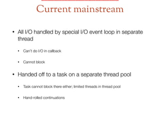 • All I/O handled by special I/O event loop in separate
thread
• Can’t do I/O in callback
• Cannot block
• Handed off to a task on a separate thread pool
• Task cannot block there either; limited threads in thread pool
• Hand-rolled continuations
Current mainstream
 