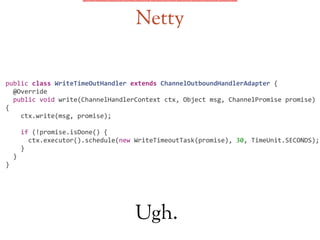 Netty
public	
  class	
  WriteTimeOutHandler	
  extends	
  ChannelOutboundHandlerAdapter	
  {	
  
	
  	
  @Override	
  
	
  	
  public	
  void	
  write(ChannelHandlerContext	
  ctx,	
  Object	
  msg,	
  ChannelPromise	
  promise)	
  
{	
  
	
  	
  	
  	
  ctx.write(msg,	
  promise);	
  
!
	
  	
  	
  	
  if	
  (!promise.isDone()	
  {	
  
	
  	
  	
  	
  	
  	
  ctx.executor().schedule(new	
  WriteTimeoutTask(promise),	
  30,	
  TimeUnit.SECONDS);	
  
	
  	
  	
  	
  }	
  
	
  	
  }	
  
}	
  
Ugh.
 