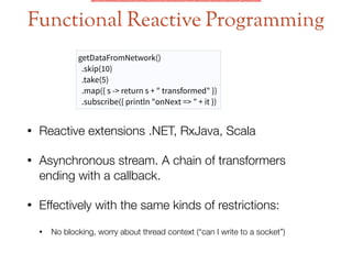Functional Reactive Programming
getDataFromNetwork()
.skip(10)
.take(5)
.map({ s -> return s + " transformed" })
.subscribe({ println "onNext => " + it })
• Reactive extensions .NET, RxJava, Scala
• Asynchronous stream. A chain of transformers
ending with a callback.
• Effectively with the same kinds of restrictions:
• No blocking, worry about thread context (“can I write to a socket”)
 