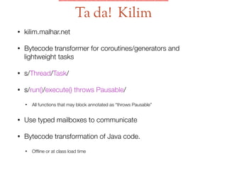 • kilim.malhar.net
• Bytecode transformer for coroutines/generators and
lightweight tasks
• s/Thread/Task/
• s/run()/execute() throws Pausable/
• All functions that may block annotated as “throws Pausable”
• Use typed mailboxes to communicate
• Bytecode transformation of Java code.
• Ofﬂine or at class load time
Ta da! Kilim
 