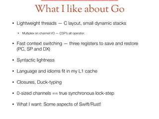 • Lightweight threads — C layout, small dynamic stacks
• Multiplex on channel I/O — CSP’s alt operator.
• Fast context switching — three registers to save and restore
(PC, SP and DX)
• Syntactic lightness
• Language and idioms ﬁt in my L1 cache
• Closures, Duck-typing
• 0-sized channels == true synchronous lock-step
• What I want: Some aspects of Swift/Rust!
What I like about Go
 
