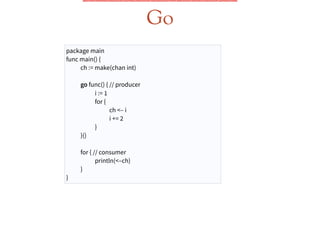 Go
package main
func main() {
ch := make(chan int)
!
go func() { // producer
i := 1
for {
ch <– i
i += 2
}
}()
!
for { // consumer
println(<–ch)
}
}
 