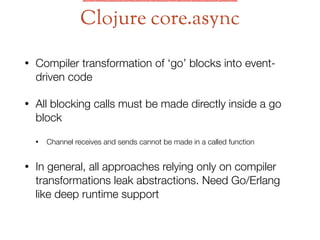 • Compiler transformation of ‘go’ blocks into event-
driven code
• All blocking calls must be made directly inside a go
block
• Channel receives and sends cannot be made in a called function
• In general, all approaches relying only on compiler
transformations leak abstractions. Need Go/Erlang
like deep runtime support
Clojure core.async
 