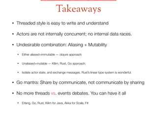 • Threaded style is easy to write and understand
• Actors are not internally concurrent; no internal data races.
• Undesirable combination: Aliasing + Mutability
• Either aliased+immutable — clojure approach
• Unaliased+mutable — KIlim, Rust, Go approach.
• Isolate actor state, and exchange messages. Rust’s linear type system is wonderful.
• Go mantra: Share by communicate, not communicate by sharing
• No more threads vs. events debates. You can have it all
• Erlang, Go, Rust, Kilim for Java, Akka for Scala, F#
Takeaways
 