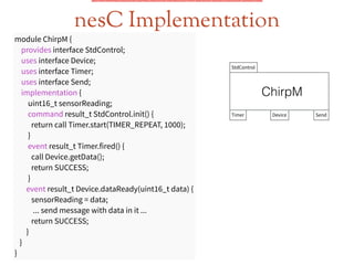 nesC Implementation
module ChirpM {
provides interface StdControl;
uses interface Device;
uses interface Timer;
uses interface Send;
implementation {
uint16_t sensorReading;
command result_t StdControl.init() {
return call Timer.start(TIMER_REPEAT, 1000);
}
event result_t Timer.fired() {
call Device.getData();
return SUCCESS;
}
event result_t Device.dataReady(uint16_t data) {
sensorReading = data;
... send message with data in it ...
return SUCCESS;
}
}
}
StdControl
ChirpM
Timer Device Send
 