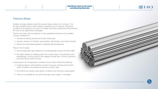 Titanium Alloys
A stable, strongly adherent oxide film protects titanium alloys from corrosion. This
film forms instantly when a fresh surface is exposed to air or moisture. Anhydrous
conditions in the absence of a source of oxygen should be avoided since the protective
film may not be regenerated if damaged.
Titanium has been used successfully in many applications because of its excellent
corrosion resistance in:
l
Chloride-containing solutions and moist chlorine gas
l
Aqueous solutions of chlorites, hypochlorites, perchlorates, and chlorine dioxide
l
Natural and chlorinated seawater to relatively high temperatures
Titanium and its alloys:
l
Have exceptionally high resistance to microbiologically induced corrosion (MIC)
l
Are highly resistant to oxidizing acids over a wide range of concentrations and 		
		 temperatures. Common acids in this category include nitric, chromic, perchloric,
		 and hypochlorous (wet Cl2
) acids.
Limiting factors for the application of titanium and its alloys include the following:
l
Unalloyed titanium will sometimes corrode in aqueous chloride environments 		
		 under conditions not predicted by general corrosion rates
l
Dry chlorine can cause a rapid attack on titanium and may even cause ignition
l
Titanium is unsuitable for use with fluorine gas, pure oxygen, or hydrogen
Identifying Types of Corrosion
and Selecting Materials 23
®
What is Corrosion Steps to Control Corrosion
Understanding Requirements
and Standards
Learn More
Choose with Confidence
 
