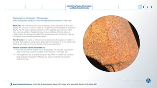 General (or Uniform) Corrosion
Easily recognized: surface is uniformly affected by formation of “red rust”
What it is: The most well-known type of corrosion is also the easiest to spot and
predict. It is unusual—but not unheard of—for general corrosion to lead to disastrous
failures. For this reason, general corrosion is often regarded as an eyesore rather
than a serious problem. General corrosion occurs relatively uniformly across a
metal surface. The gradual decrease of the wall thickness of a component must be
considered when calculating pressure ratings.
How it forms: In a marine or other corrosive environment, the surface of carbon or
low-alloy steel begins to break down, allowing for the formation of an iron oxide scale
which grows thicker in time until it spalls off and new scale forms.
General corrosion can be measured by:
l
How fast the material recedes on an annual basis. For example, unprotected 		
		 carbon steel may recede in a marine environment by 1 mm every year.
l
The weight loss that is experienced by an alloy when in contact with corrosive
		 fluids, typically measured in milligrams per square centimeter of exposed 			
		 material per day
See Potential Solutions: 316/316L; 6-Moly Alloys; Alloy 2507; Alloy 825; Alloy 625; Alloy C-276; Alloy 400
Identifying Types of Corrosion
and Selecting Materials 7
®
What is Corrosion Steps to Control Corrosion
Understanding Requirements
and Standards
Learn More
Choose with Confidence
 