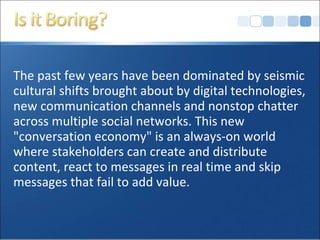 The past few years have been dominated by seismic
cultural shifts brought about by digital technologies,
new communication channels and nonstop chatter
across multiple social networks. This new
"conversation economy" is an always-on world
where stakeholders can create and distribute
content, react to messages in real time and skip
messages that fail to add value.
 