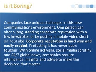 Companies face unique challenges in this new
communications environment. One person can
alter a long-standing corporate reputation with a
few keystrokes or by posting a mobile video short
on YouTube. Corporate reputation is hard won and
easily eroded. Protecting it has never been
tougher. With online activism, social media scrutiny
and 24/7 global news, companies require
intelligence, insights and advice to make the
decisions that matter.
 