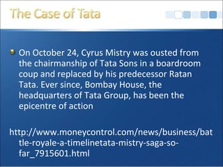 On October 24, Cyrus Mistry was ousted from
the chairmanship of Tata Sons in a boardroom
coup and replaced by his predecessor Ratan
Tata. Ever since, Bombay House, the
headquarters of Tata Group, has been the
epicentre of action
http://www.moneycontrol.com/news/business/bat
tle-royale-a-timelinetata-mistry-saga-so-
far_7915601.html
 