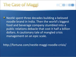 Nestlé spent three decades building a beloved
noodle brand in India. Then the world’s biggest
food and beverage company stumbled into a
public relations debacle that cost it half a billion
dollars. A cautionary tale of mangled crisis
management on an epic scale.
http://fortune.com/nestle-maggi-noodle-crisis/
 