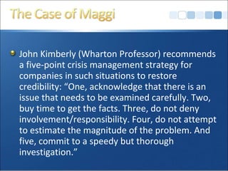 John Kimberly (Wharton Professor) recommends
a five-point crisis management strategy for
companies in such situations to restore
credibility: “One, acknowledge that there is an
issue that needs to be examined carefully. Two,
buy time to get the facts. Three, do not deny
involvement/responsibility. Four, do not attempt
to estimate the magnitude of the problem. And
five, commit to a speedy but thorough
investigation.”
 