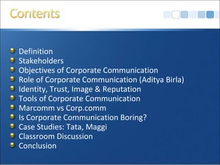 Definition
Stakeholders
Objectives of Corporate Communication
Role of Corporate Communication (Aditya Birla)
Identity, Trust, Image & Reputation
Tools of Corporate Communication
Marcomm vs Corp.comm
Is Corporate Communication Boring?
Case Studies: Tata, Maggi
Classroom Discussion
Conclusion
 